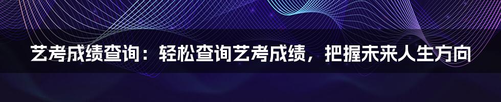 艺考成绩查询：轻松查询艺考成绩，把握未来人生方向