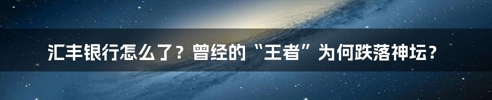 汇丰银行怎么了？曾经的“王者”为何跌落神坛？