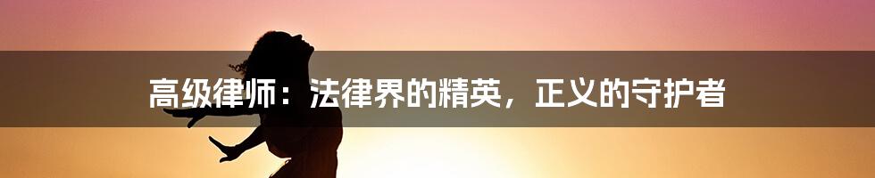 高级律师：法律界的精英，正义的守护者