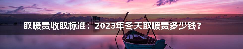 取暖费收取标准：2023年冬天取暖费多少钱？