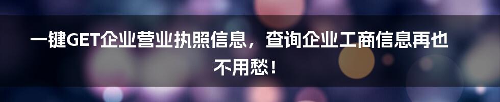 一键GET企业营业执照信息，查询企业工商信息再也不用愁！