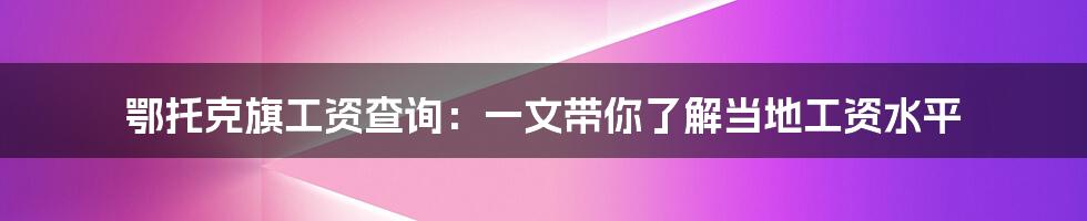 鄂托克旗工资查询：一文带你了解当地工资水平