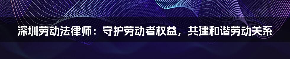 深圳劳动法律师：守护劳动者权益，共建和谐劳动关系