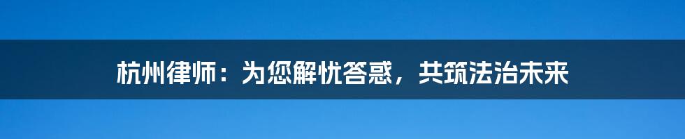 杭州律师：为您解忧答惑，共筑法治未来