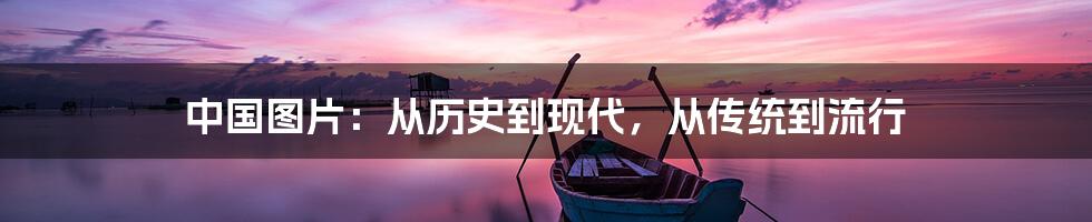 中国图片：从历史到现代，从传统到流行