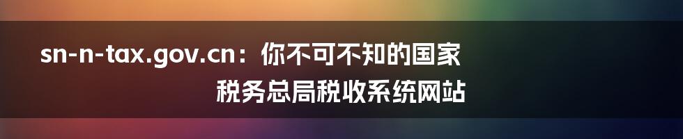 sn-n-tax.gov.cn：你不可不知的国家税务总局税收系统网站