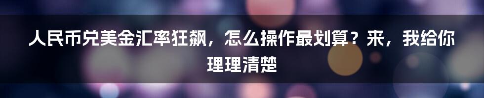 人民币兑美金汇率狂飙，怎么操作最划算？来，我给你理理清楚