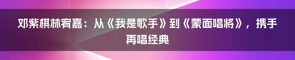 邓紫棋林宥嘉：从《我是歌手》到《蒙面唱将》，携手再唱经典