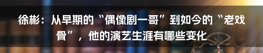 徐彬：从早期的“偶像剧一哥”到如今的“老戏骨”，他的演艺生涯有哪些变化