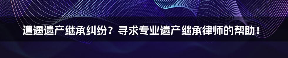 遭遇遗产继承纠纷？寻求专业遗产继承律师的帮助！