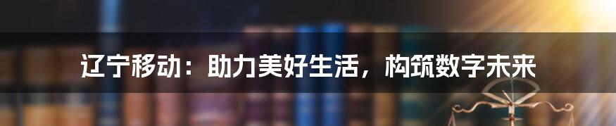 辽宁移动：助力美好生活，构筑数字未来