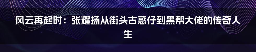 风云再起时：张耀扬从街头古惑仔到黑帮大佬的传奇人生