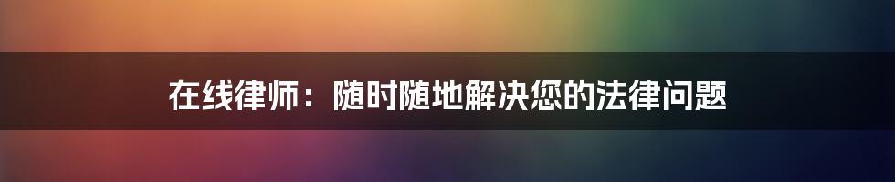 在线律师：随时随地解决您的法律问题