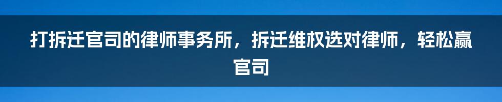 打拆迁官司的律师事务所，拆迁维权选对律师，轻松赢官司