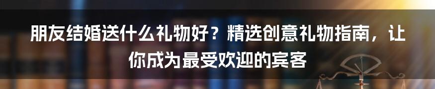 朋友结婚送什么礼物好？精选创意礼物指南，让你成为最受欢迎的宾客