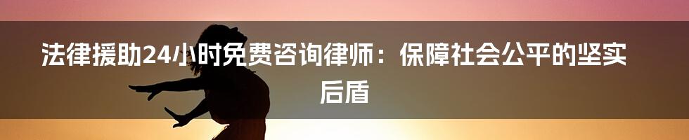 法律援助24小时免费咨询律师：保障社会公平的坚实后盾