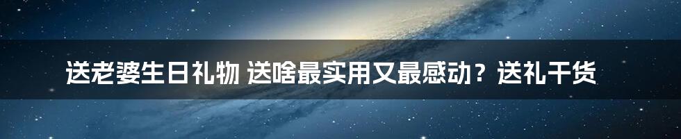 送老婆生日礼物 送啥最实用又最感动？送礼干货