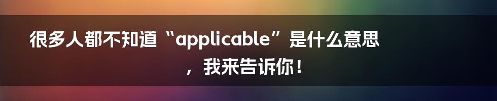 很多人都不知道“applicable”是什么意思，我来告诉你！