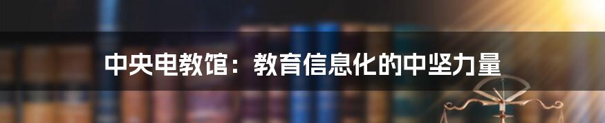 中央电教馆：教育信息化的中坚力量