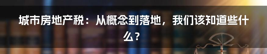 城市房地产税：从概念到落地，我们该知道些什么？