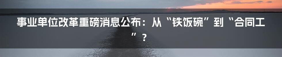 事业单位改革重磅消息公布：从“铁饭碗”到“合同工”？