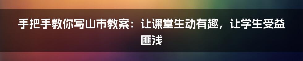 手把手教你写山市教案：让课堂生动有趣，让学生受益匪浅