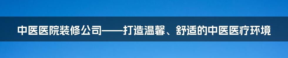 中医医院装修公司——打造温馨、舒适的中医医疗环境