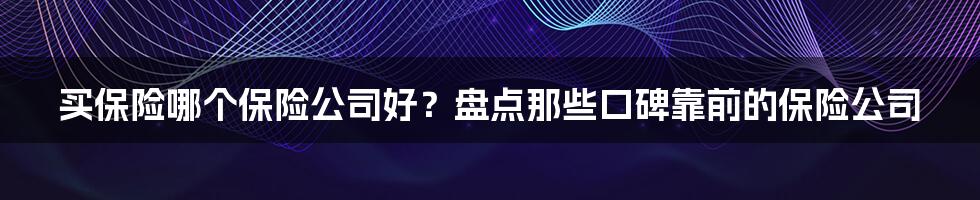 买保险哪个保险公司好？盘点那些口碑靠前的保险公司