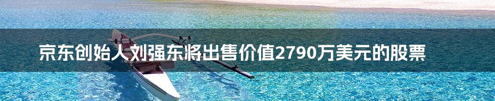 京东创始人刘强东将出售价值2790万美元的股票