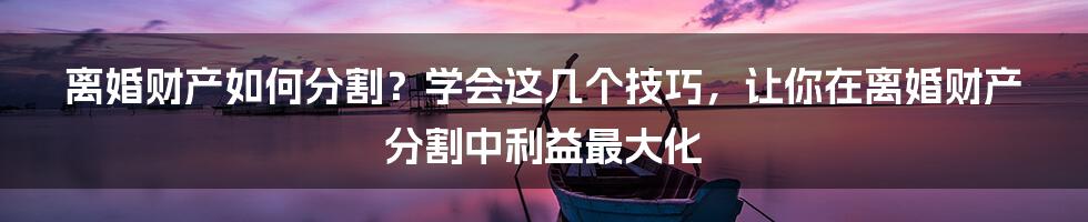 离婚财产如何分割？学会这几个技巧，让你在离婚财产分割中利益最大化