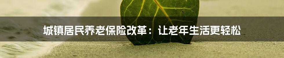 城镇居民养老保险改革：让老年生活更轻松