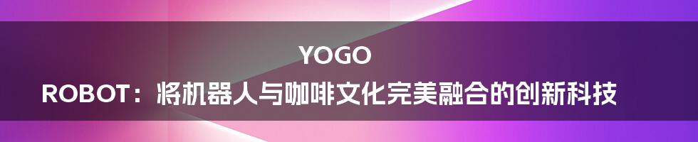 YOGO ROBOT：将机器人与咖啡文化完美融合的创新科技