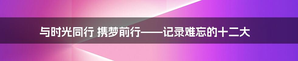 与时光同行 携梦前行——记录难忘的十二大