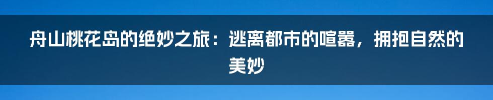 舟山桃花岛的绝妙之旅：逃离都市的喧嚣，拥抱自然的美妙