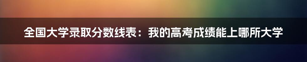 全国大学录取分数线表：我的高考成绩能上哪所大学