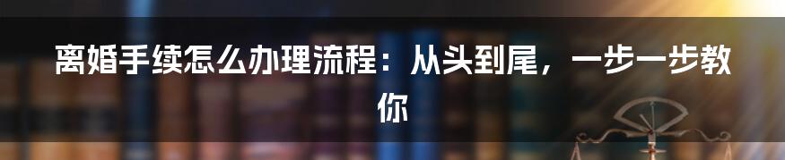 离婚手续怎么办理流程：从头到尾，一步一步教你