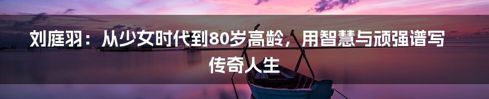 刘庭羽：从少女时代到80岁高龄，用智慧与顽强谱写传奇人生