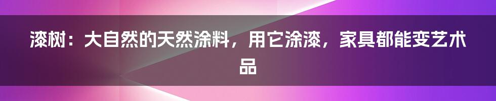 漆树：大自然的天然涂料，用它涂漆，家具都能变艺术品