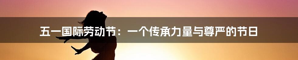 五一国际劳动节：一个传承力量与尊严的节日