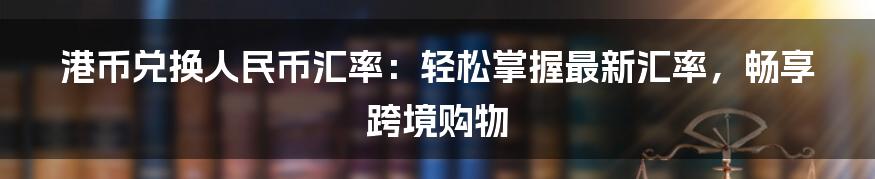 港币兑换人民币汇率：轻松掌握最新汇率，畅享跨境购物