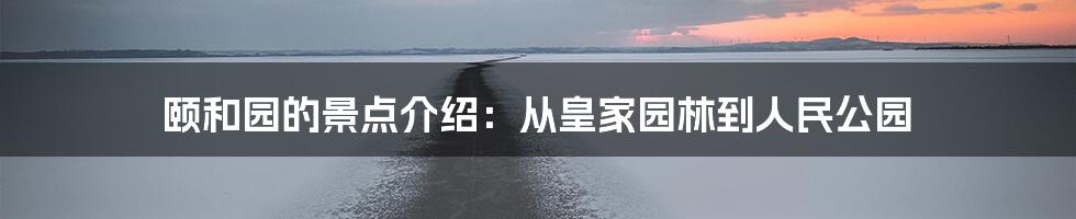 颐和园的景点介绍：从皇家园林到人民公园