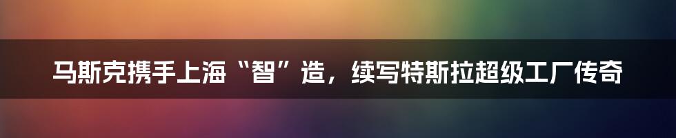 马斯克携手上海“智”造，续写特斯拉超级工厂传奇