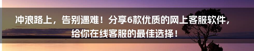 冲浪路上，告别遇难！分享6款优质的网上客服软件，给你在线客服的最佳选择！