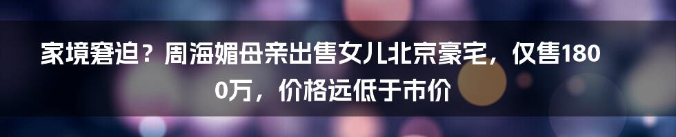 家境窘迫？周海媚母亲出售女儿北京豪宅，仅售1800万，价格远低于市价