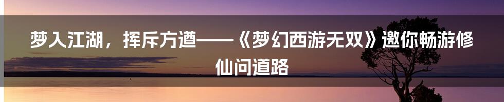 梦入江湖，挥斥方遒——《梦幻西游无双》邀你畅游修仙问道路