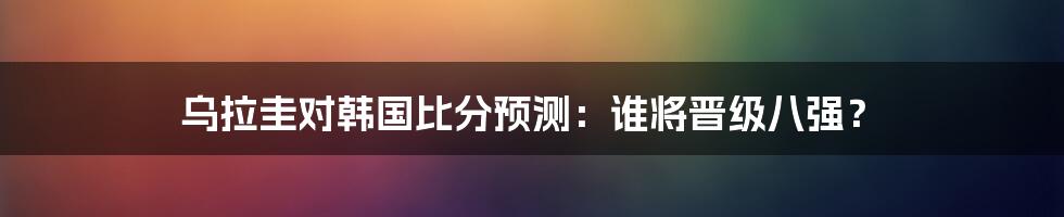 乌拉圭对韩国比分预测：谁将晋级八强？