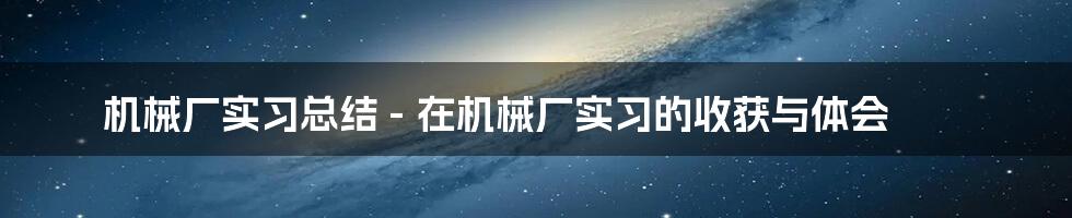 机械厂实习总结 - 在机械厂实习的收获与体会