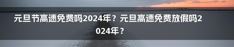 元旦节高速免费吗2024年？元旦高速免费放假吗2024年？