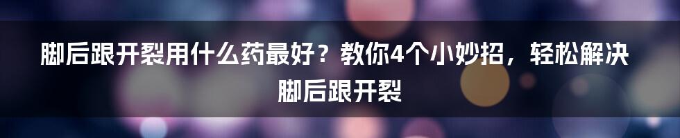 脚后跟开裂用什么药最好？教你4个小妙招，轻松解决脚后跟开裂