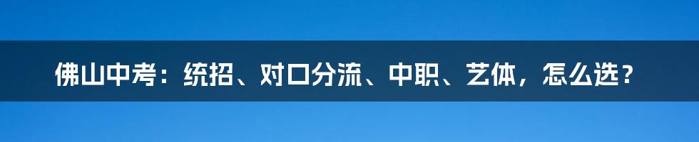 佛山中考：统招、对口分流、中职、艺体，怎么选？